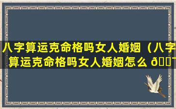 八字算运克命格吗女人婚姻（八字算运克命格吗女人婚姻怎么 🐯 样）